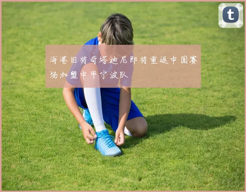 海港旧将奇塔迪尼即将重返中国赛场加盟中甲宁波队