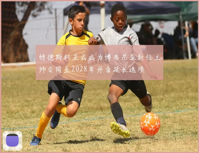 特德斯科正式成为博洛尼亚新任主帅合同至2028年并含延长选项