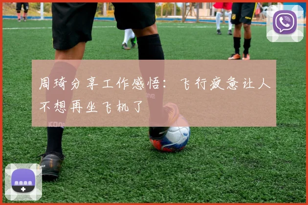 周琦分享工作感悟：飞行疲惫让人不想再坐飞机了