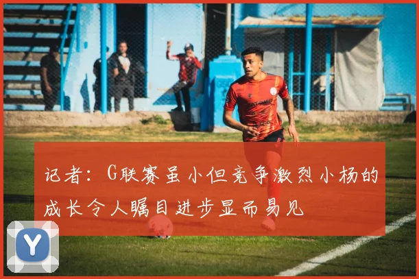 记者：G联赛虽小但竞争激烈小杨的成长令人瞩目进步显而易见