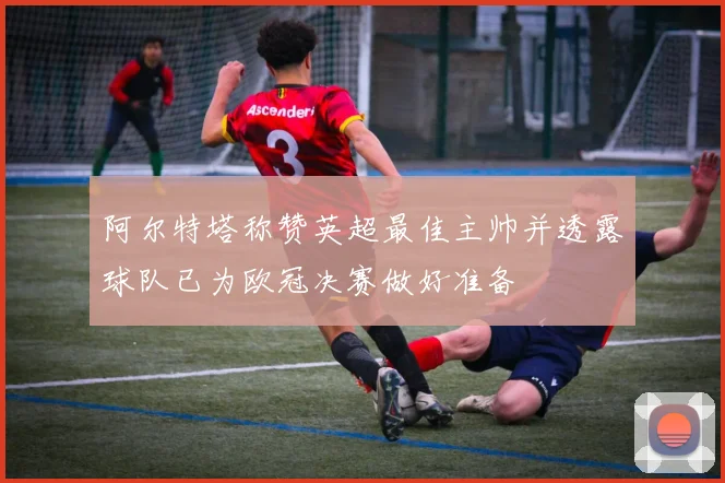 阿尔特塔称赞英超最佳主帅并透露球队已为欧冠决赛做好准备