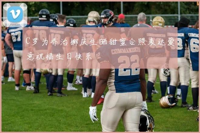 C罗为乔治娜庆生晒甜蜜合照表达爱意祝福生日快乐