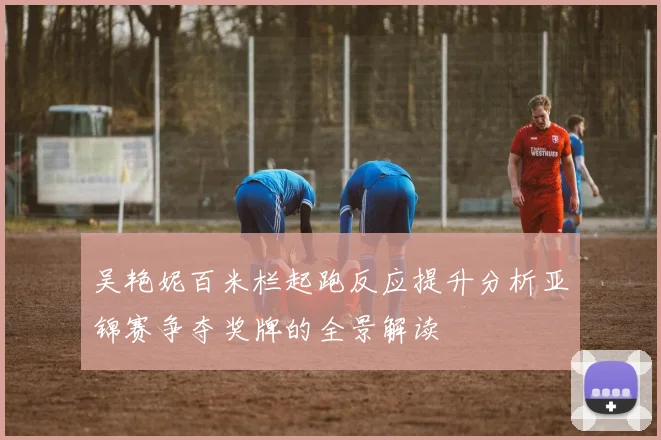 吴艳妮百米栏起跑反应提升分析亚锦赛争夺奖牌的全景解读