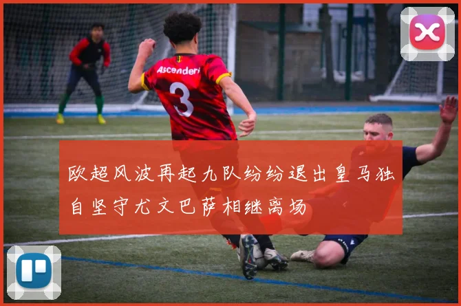 欧超风波再起九队纷纷退出皇马独自坚守尤文巴萨相继离场