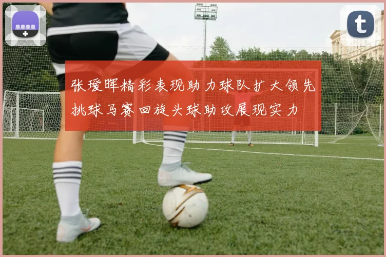 张瑷晖精彩表现助力球队扩大领先挑球马赛回旋头球助攻展现实力