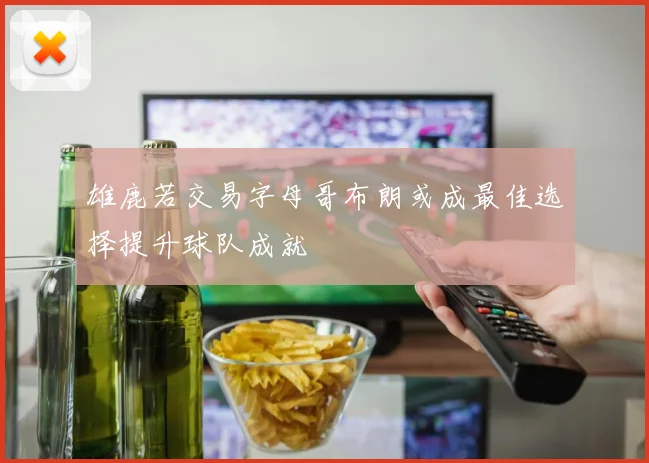 雄鹿若交易字母哥布朗或成最佳选择提升球队成就