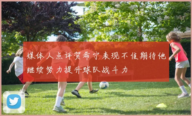 媒体人点评贺希宁表现不佳期待他继续努力提升球队战斗力