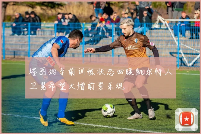 塔图姆季前训练状态回暖凯尔特人卫冕希望大增前景乐观