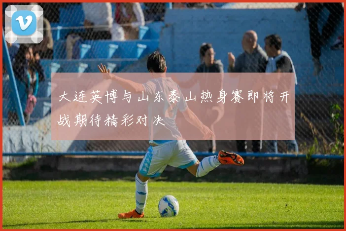 大连英博与山东泰山热身赛即将开战期待精彩对决