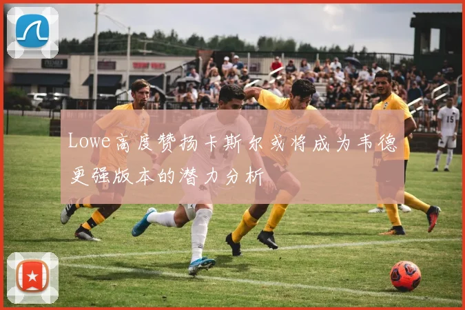 Lowe高度赞扬卡斯尔或将成为韦德更强版本的潜力分析