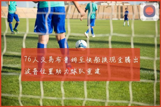 76人交易布鲁姆至快船换现金腾出波普位置助力球队重建