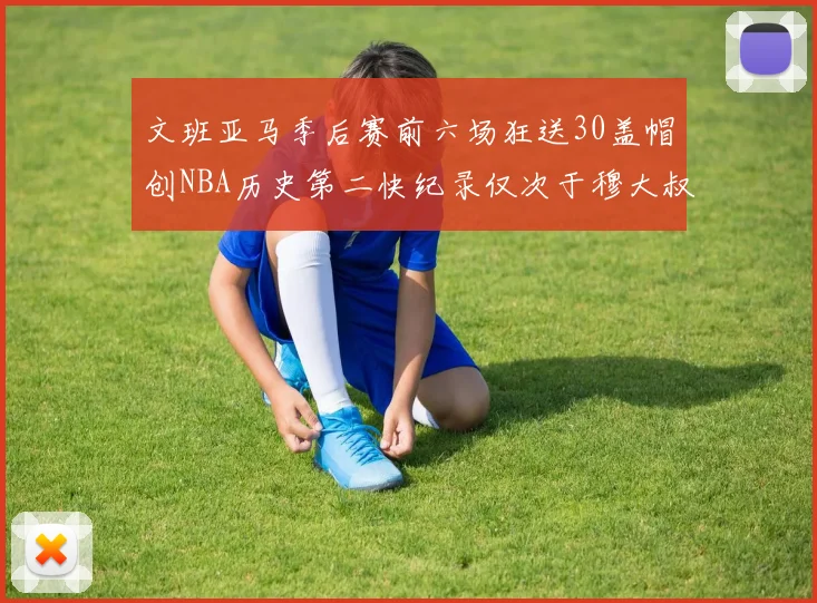 文班亚马季后赛前六场狂送30盖帽创NBA历史第二快纪录仅次于穆大叔的五场表现