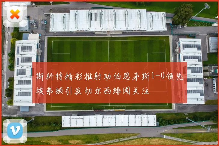 斯科特精彩推射助伯恩茅斯1-0领先埃弗顿引发切尔西绯闻关注