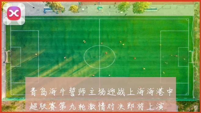 青岛海牛誓师主场迎战上海海港中超联赛第九轮激情对决即将上演