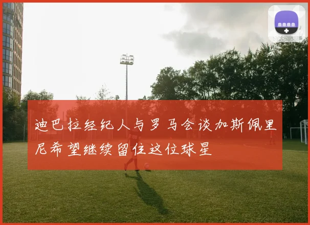 迪巴拉经纪人与罗马会谈加斯佩里尼希望继续留住这位球星