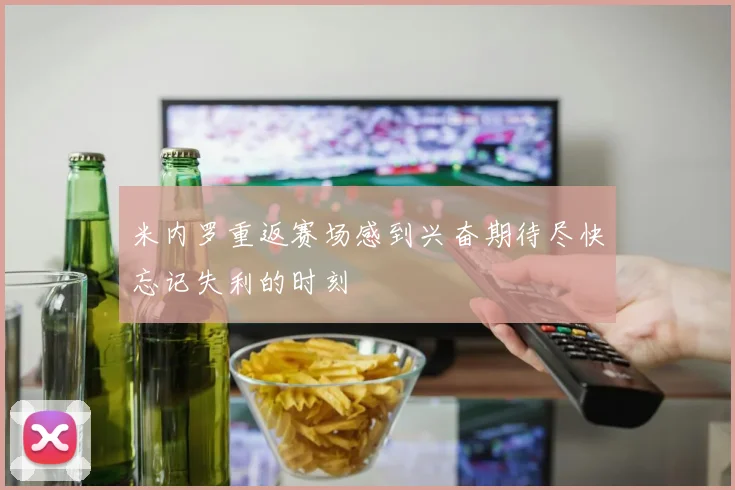 米内罗重返赛场感到兴奋期待尽快忘记失利的时刻