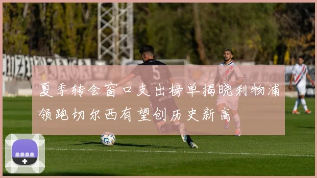夏季转会窗口支出榜单揭晓利物浦领跑切尔西有望创历史新高