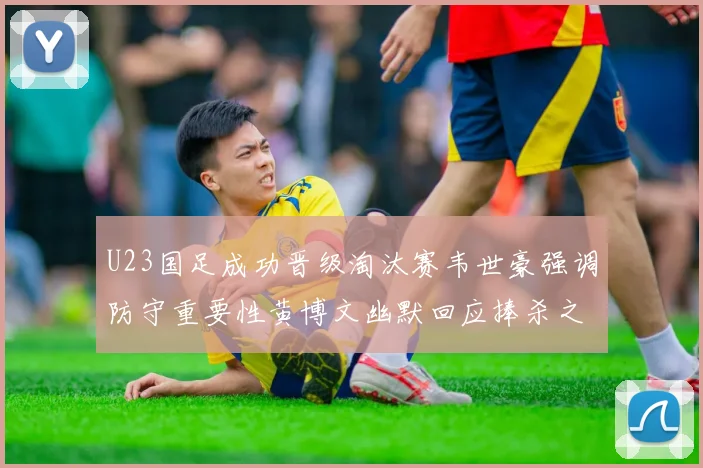 U23国足成功晋级淘汰赛韦世豪强调防守重要性黄博文幽默回应捧杀之说