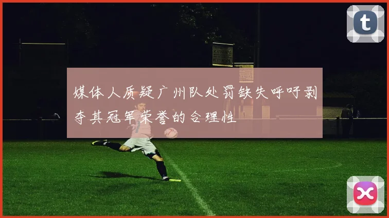 媒体人质疑广州队处罚缺失呼吁剥夺其冠军荣誉的合理性