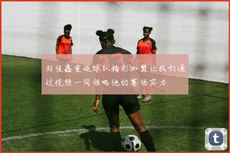 刘佳鑫重返球队精彩加盟让我们通过视频一同领略他的赛场实力