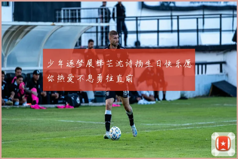 少年逐梦展锋芒沈诗扬生日快乐愿你热爱不息勇往直前