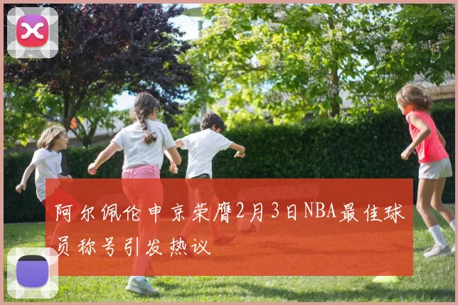 阿尔佩伦申京荣膺2月3日NBA最佳球员称号引发热议