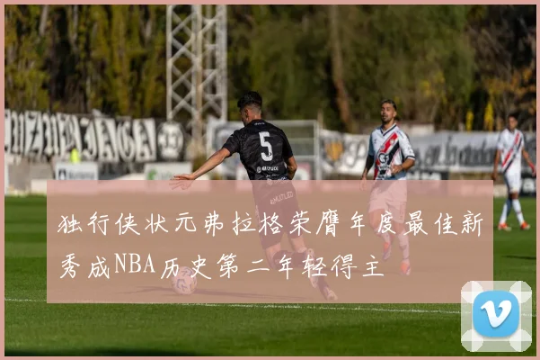 独行侠状元弗拉格荣膺年度最佳新秀成NBA历史第二年轻得主