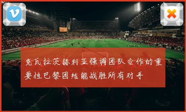 克瓦拉茨赫利亚强调团队合作的重要性巴黎团结能战胜所有对手